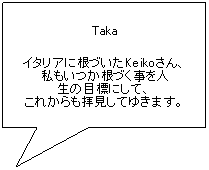 Fumetto 1: Taka
イタリアに根づいたKeikoさん、
私もいつか根づく事を人
生の目標にして、
これからも拝見してゆきます。
